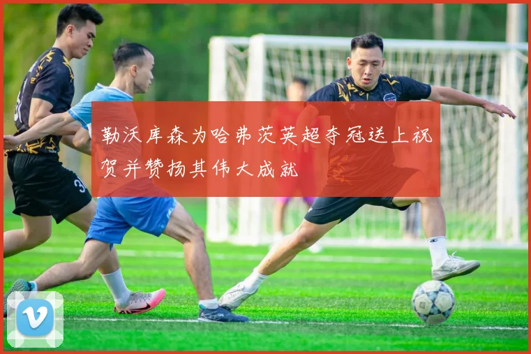 勒沃库森为哈弗茨英超夺冠送上祝贺并赞扬其伟大成就
