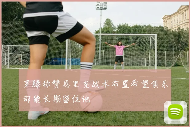 罗滕称赞恩里克战术布置希望俱乐部能长期留住他