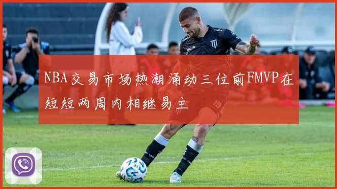 NBA交易市场热潮涌动三位前FMVP在短短两周内相继易主