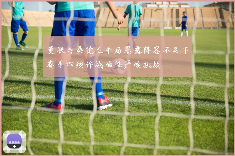 曼联与桑德兰平局暴露阵容不足下赛季四线作战面临严峻挑战