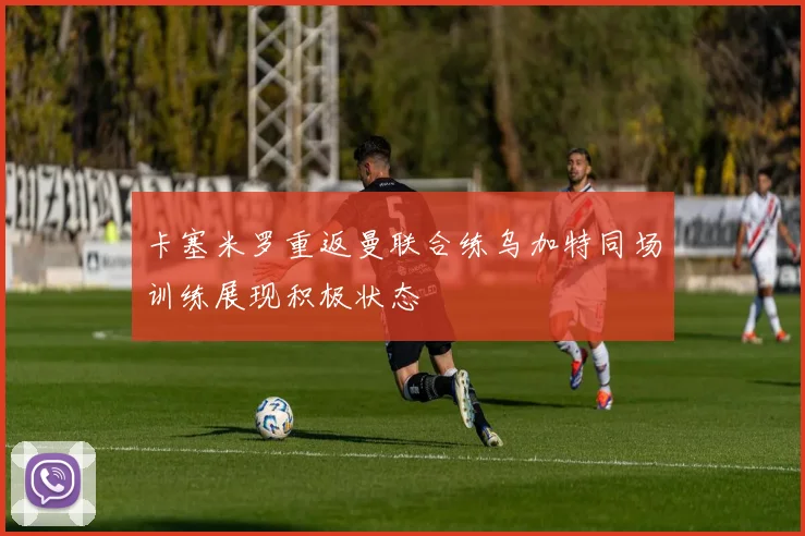卡塞米罗重返曼联合练乌加特同场训练展现积极状态