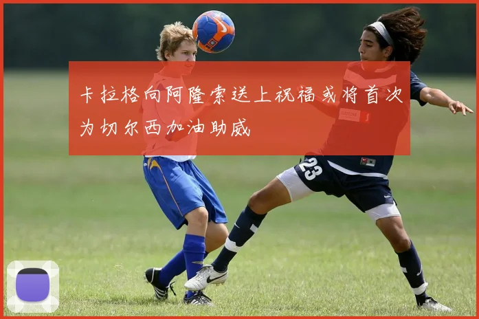 卡拉格向阿隆索送上祝福或将首次为切尔西加油助威