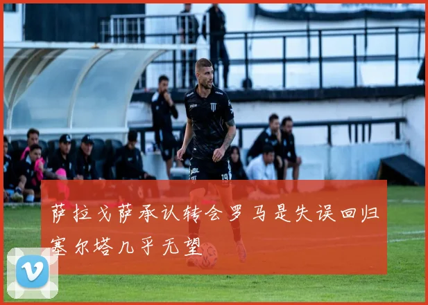 萨拉戈萨承认转会罗马是失误回归塞尔塔几乎无望