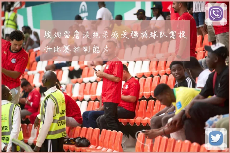 埃姆雷詹谈绝杀感受强调球队需提升比赛控制能力