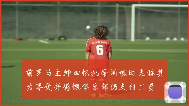 前罗马主帅回忆托蒂训练时光称其为享受并感慨俱乐部仍支付工资