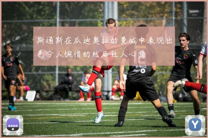 斯通斯在瓜迪奥拉的曼城中表现出色令人惋惜的结局让人心痛