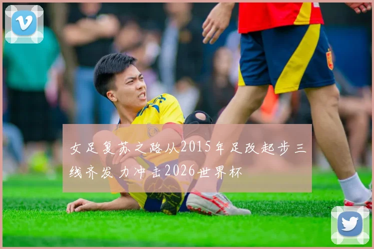 女足复苏之路从2015年足改起步三线齐发力冲击2026世界杯