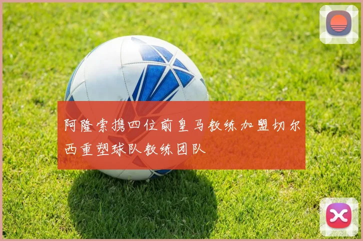 阿隆索携四位前皇马教练加盟切尔西重塑球队教练团队