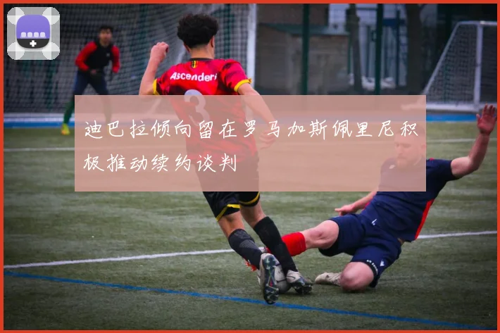 迪巴拉倾向留在罗马加斯佩里尼积极推动续约谈判