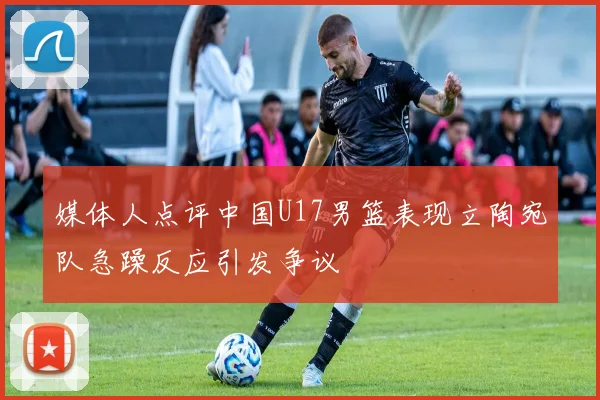 媒体人点评中国U17男篮表现立陶宛队急躁反应引发争议