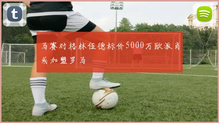 马赛对格林伍德标价5000万欧派肖或加盟罗马