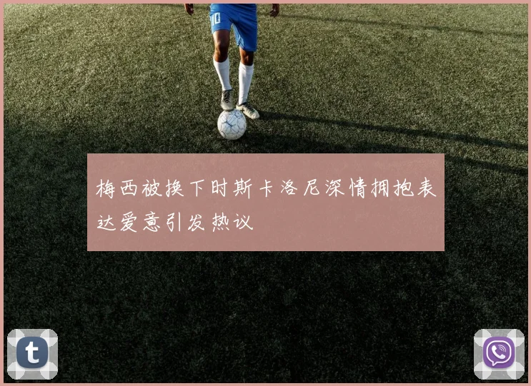 梅西被换下时斯卡洛尼深情拥抱表达爱意引发热议